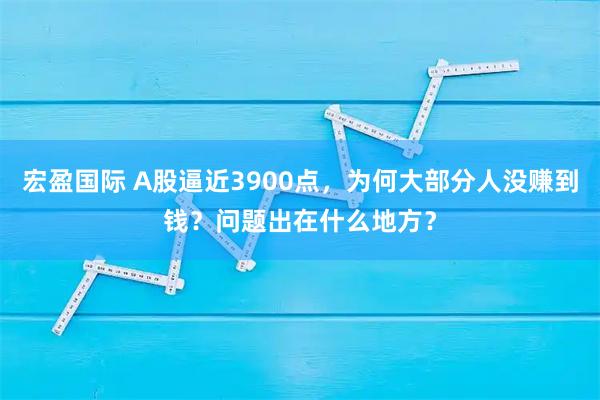 宏盈国际 A股逼近3900点，为何大部分人没赚到钱？问题出在什么地方？