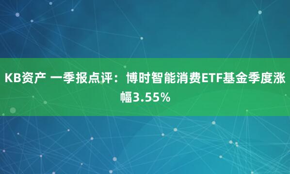 KB资产 一季报点评：博时智能消费ETF基金季度涨幅3.55%