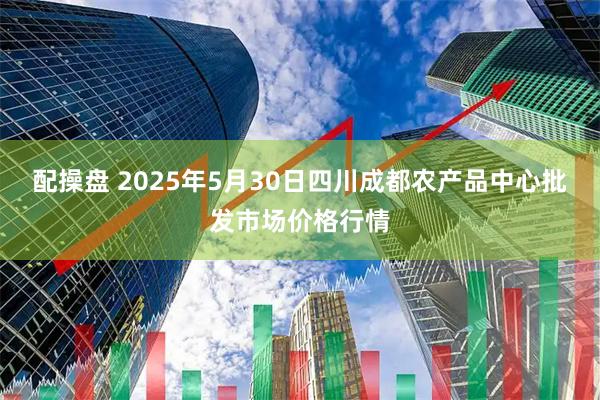 配操盘 2025年5月30日四川成都农产品中心批发市场价格行情