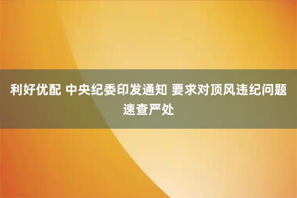 利好优配 中央纪委印发通知 要求对顶风违纪问题速查严处