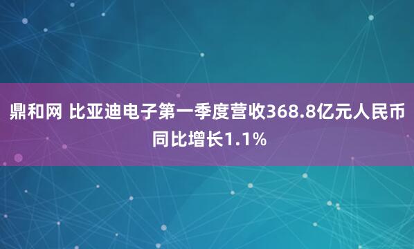 鼎和网 比亚迪电子第一季度营收368.8亿元人民币 同比增长1.1%