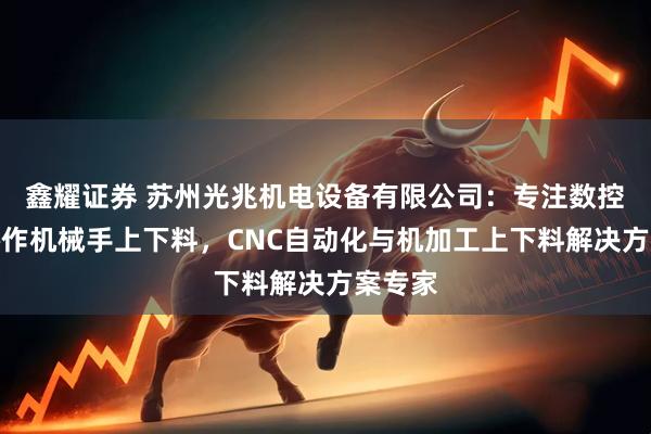 鑫耀证券 苏州光兆机电设备有限公司：专注数控车床协作机械手上下料，CNC自动化与机加工上下料解决方案专家