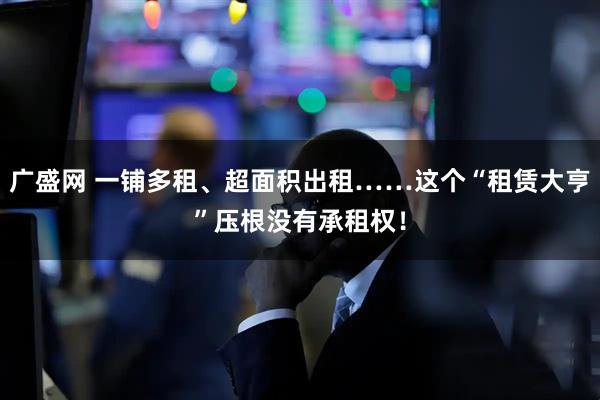 广盛网 一铺多租、超面积出租……这个“租赁大亨”压根没有承租权！
