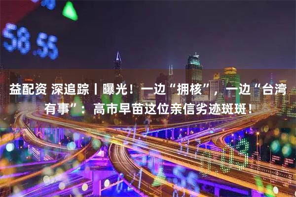 益配资 深追踪丨曝光！一边“拥核”，一边“台湾有事”：高市早苗这位亲信劣迹斑斑！