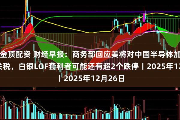 金顶配资 财经早报：商务部回应美将对中国半导体加征301关税，白银LOF套利者可能还有超2个跌停丨2025年12月26日