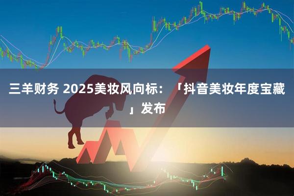 三羊财务 2025美妆风向标：「抖音美妆年度宝藏」发布