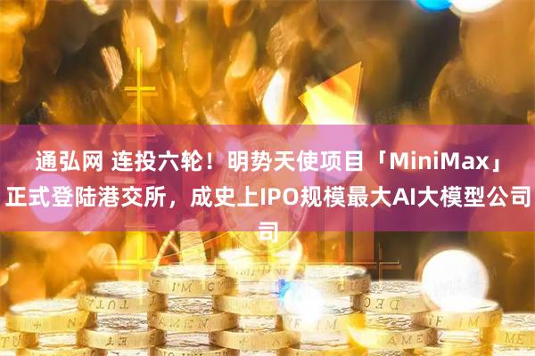 通弘网 连投六轮！明势天使项目「MiniMax」正式登陆港交所，成史上IPO规模最大AI大模型公司