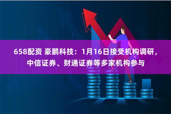 658配资 豪鹏科技：1月16日接受机构调研，中信证券、财通证券等多家机构参与