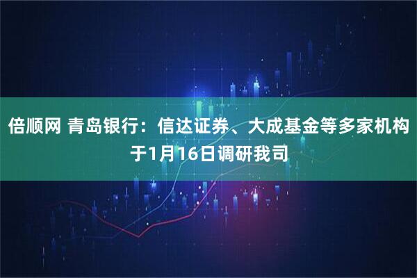 倍顺网 青岛银行：信达证券、大成基金等多家机构于1月16日调研我司