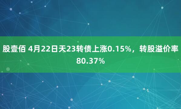股壹佰 4月22日天23转债上涨0.15%，转股溢价率80.37%