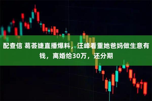 配查信 葛荟婕直播爆料，汪峰看重她爸妈做生意有钱，离婚给30万，还分期