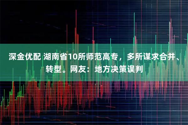 深金优配 湖南省10所师范高专，多所谋求合并、转型。网友：地方决策误判