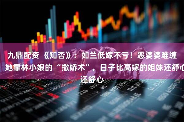 九鼎配资 《知否》：如兰低嫁不亏！恶婆婆难缠，她靠林小娘的 “撒娇术”，日子比高嫁的姐妹还舒心