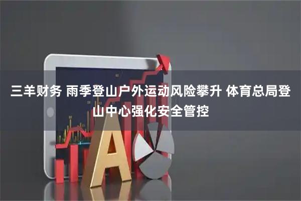 三羊财务 雨季登山户外运动风险攀升 体育总局登山中心强化安全管控
